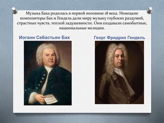 Музыка Баха родилась в первой половине 18 века. Немецкие
композиторы Бах и Гендель дали миру музыку глубоких раздумий,
страстных чувств, теплой задушевности. Они создавали самобытные,
национальные мелодии.
Иоганн Себастьян Бах Георг Фридрих Гендель
 