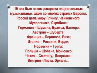 19 век был веком расцвета национальных
музыкальных школ во многих странах Европы.
Россия дала миру Глинку, Чайковского,
Мусоргского, Скрябина;
Германия – Шумана, Брамса, Вагнера;
Австрия – Шуберта;
Франция – Берлиоза, Бизе;
Италия – Россини, Верди;
Норвегия – Грига;
Польша – Шопена, Монюшко;
Чехия – Сметану, Дворжака;
Венгрия –Листа, Эркеля…
 