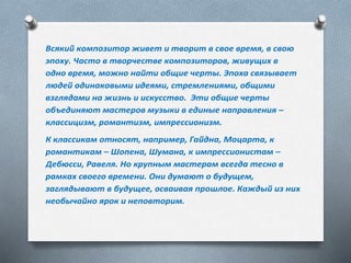 Всякий композитор живет и творит в свое время, в свою
эпоху. Часто в творчестве композиторов, живущих в
одно время, можно найти общие черты. Эпоха связывает
людей одинаковыми идеями, стремлениями, общими
взглядами на жизнь и искусство. Эти общие черты
объединяют мастеров музыки в единые направления –
классицизм, романтизм, импрессионизм.
К классикам относят, например, Гайдна, Моцарта, к
романтикам – Шопена, Шумана, к импрессионистам –
Дебюсси, Равеля. Но крупным мастерам всегда тесно в
рамках своего времени. Они думают о будущем,
заглядывают в будущее, осваивая прошлое. Каждый из них
необычайно ярок и неповторим.
 