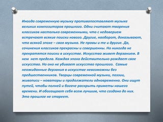 Иногда современную музыку противопоставляют музыке
великих композиторов прошлого. Одни считают творения
классиков настолько современными, что с недоверием
встречают всякие поиски нового. Другие, наоборот, доказывают,
что всякой эпохе – своя музыка. Не правы и те и другие. Да,
сочинения классиков прекрасны и совершенны. Но никогда не
прекратятся поиски в искусстве. Искусство живет дерзанием. В
нем нет предела. Каждая эпоха действительно рождает свое
искусство. Но оно не убивает искусство прошлого. Самые
неожиданные дерзания в искусстве невозможны без
предшественников. Творцы современной музыки, поэзии,
живописи – новаторы и продолжатели одновременно. Они ищут
путей, чтобы полней и богаче раскрыть приметы нашего
времени. И обогащают себя всем лучшим, что создано до них.
Это прошлое не стареет.
 