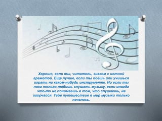 Хорошо, если ты, читатель, знаком с нотной
грамотой. Еще лучше, если ты поешь или учишься
играть на каком-нибудь инструменте. Но если ты
пока только любишь слушать музыку, если иногда
что-то не понимаешь в том, что слушаешь, не
огорчайся. Твое путешествие в мир музыки только
началось.
 