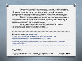 Это путешествие ты можешь начать в библиотеке.
К твоим услугам каталоги, картотека статей, которые
раскроют многообразие фонда музыкальной литературы.
Воспользовавшись интернетом, ты также сможешь
подобрать необходимый материал, прослушать музыку и
даже записаться на уроки музыки.
Всегда окажут помощь и дадут необходимую
консультацию работники библиотеки.
*************************************************************************
Использована литература:
Н. Колосова «Здравствуй, музыка».—М.: Молодая гвардия, 1964.
«Энциклопедия мысли».—Харьков:Прапор,1995.—С.258.
Мудрость тысячелетий. Энциклопедия.—М.: ОЛМА-ПРЕСС ОАО ПФ «Красный
пролетарий»., 2006.
*************************************************************************
Подготовила
ведущий библиограф Белгород-Днестровской ЦБС Станцой М.Ф.
 