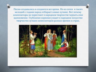 Песни создавались и создаются все время. Но из сотен и тысяч
мелодий с годами народ отбирает самые лучшие. Вот почему
композиторы не перестают в народном творчестве черпать свое
вдохновение. Глубокими корнями уходит в народное искусство
творчество лучших композиторов разных времен и стран.
 