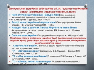 Центральная городская библиотека им. М. Горького предлагает
своим читателям сборники народных песен:
 Найпопулярніші українські народні пісні:[пісні про кохання,
жартівливі пісні, козацькі та чумацькі пісні, побутові пісні, найдавніші пісні]
// Н. В. Чаморова — Донецк, 2007 – 400 c.
 Золоті ключі. Українські народні пісні //Автор-упорядник Роман
Стецюк.—К.: Музична Україна,2011 – 450 с.
 Народні пісні в записах Панаса Мирного та Івана Білика
//Упорядкування, вступна стаття і примітки І.В. Хланти. — К.: Музична
Україна, 1977 – 200 с.
 Співоче поле України //Упорядник Б.А.Артищук.— К.: «Молодь»,2004.
Українська пісня є втіленням народної душі, дорогоцінним культурним
скарбом. Кращі фольклорні зразки живуть у століттях, не втрачаючи
своєї свіжості та краси.
 «Застольные песни», в который вошли практически все популярные
русские и украинские песни:
 Т.1 – «Вечерний звон»//Составитель Е.В.Гладкая.— Донецк: МП
«Отечество», 1997 – 272 с.
 Т.2 – «Как молоды мы были»//Составитель Е.В.Гладкая.– Донецк: МП
«Отечество», 1997 – 336 с.
 Т.3 – «Лейся, песня, на просторе» //Составитель Е.В.Гладкая.–
Донецк: МП «Отечество», 1997 –272 с.
 