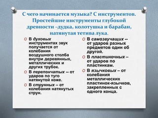 С чего начинается музыка? С инструментов.
Простейшие инструменты глубокой
древности –дудка, колотушка и барабан,
натянутая тетива лука.
O В духовых
инструментах звук
получается от
колебания
воздушного столба
внутри деревянных,
металлических и
других трубок.
O В перепончатых -- от
ударов по туго
натянутой коже.
O В струнных – от
колебания натянутых
струн.
O В самозвучащих --
от ударов разных
предметов один об
другой.
O В пластиночных –
от ударов по
пластинкам.
O В язычковых – от
колебания
металлических
пластинок-язычков,
закрепленных с
одного конца.
 