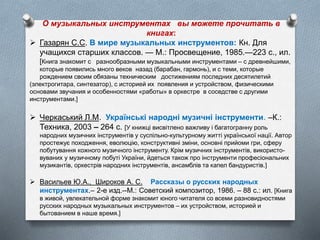 О музыкальных инструментах вы можете прочитать в
книгах:
 Газарян С.С. В мире музыкальных инструментов: Кн. Для
учащихся старших классов. — М.: Просвещение, 1985.—223 с., ил.
[Книга знакомит с разнообразными музыкальными инструментами – с древнейшими,
которые появились много веков назад (барабан, гармонь), и с теми, которые
рождением своим обязаны техническим достижениям последних десятилетий
(электрогитара, синтезатор), с историей их появления и устройством, физическими
основами звучания и особенностями «работы» в оркестре в соседстве с другими
инструментами.]
 Черкаський Л.М. Українські народні музичні інструменти. –К.:
Техника, 2003 – 264 c. [У книжці висвітлено важливу і багатогранну роль
народних музичних інструментів у суспільно-культурному житті української нації. Автор
простежує походження, еволюцію, конструктивні зміни, основні прийоми гри, сферу
побутування кожного музичного інструменту. Крім музичних інструментів, використо-
вуваних у музичному побуті України, йдеться також про інструменти професіональних
музикантів, оркестрів народних інструментів, ансамблів та капел бандуристів.]
 Васильев Ю.А., Широков А. С. Рассказы о русских народных
инструментах.– 2-е изд.--М.: Советский композитор, 1986. – 88 с.: ил. [Книга
в живой, увлекательной форме знакомит юного читателя со всеми разновидностями
русских народных музыкальных инструментов – их устройством, историей и
бытованием в наше время.]
 
