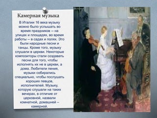 Камерная музыка
В Италии 16 века музыку
можно было услышать во
время праздников -- на
улицах и площадях, во время
работы -- в садах и полях. Это
были народные песни и
танцы. Кроме того, музыку
слушали в церкви. Некоторые
композиторы стали создавать
песни для того, чтобы
исполнять их не в церкви, а
дома. Любители пения,
музыки собирались
специально, чтобы послушать
хороших певцов,
исполнителей. Музыку,
которую слушали на таких
вечерах, в отличие от
церковной, назвали
комнатной, домашней –
камерной.
 