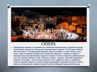 ОПЕРА
O Чайковский говорил, что именно она сближает композитора с широким кругом
слушателей, делает его музыку достоянием всего народа. Что же такое опера?
Это спектакль, в котором действующие лица не говорят, а поют. Опера, как и
пьеса, один из видов театрального искусства. Музыка – главное в опере. С
помощью музыки композитор создает в опере не только портреты действующих
лиц, но и целые картины. Итак, главное в опере – музыка, звучание оркестра и
голосов. Но опера – это не только музыка. Это и драма, и танец, и живопись,
слитые воедино. Именно поэтому опера производит особенно сильное впечат-
ление на слушателей, является самой понятной формой серьезной музыки.
 
