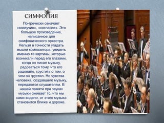СИМФОНИЯ
По-гречески означает
«созвучие», «согласие». Это
большое произведение,
написанное для
симфонического оркестра.
Нельзя в точности угадать
мысли композитора, увидеть
именно те картины, которые
возникали перед его глазами,
когда он писал музыку,
радоваться тому, что его
радовало, грустить о том, о
чем он грустил. Но чувства
человека, создавшего музыку,
передаются слушателям. В
нашей памяти при звуках
музыки оживает то, что мы
сами видели, от этого музыка
становится ближе и дороже.
 