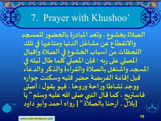 www.understandquran.com
10
7. Prayer with Khushoo’
‫للمسجد‬‫ر‬‫بالحضو‬‫ة‬‫ر‬‫املباد‬ ‫وتعد‬ ، ‫بخشوع‬ ‫الصلة‬
‫تلك‬ ‫في‬ ‫ومتاعبها‬ ‫الدنيا‬‫مشاغل‬ ‫عن‬‫واَّلنقطاع‬
‫وإقبال‬ ‫الصلة‬ ‫في‬ ‫الخشوع‬ ‫أسباب‬ ‫من‬ ‫اللحظات‬
‫في‬ ‫لبثه‬ ‫طال‬ ‫كلما‬ ‫املصلي‬ ‫فإن‬‫؛‬‫به‬‫ر‬ ‫على‬ ‫املصلي‬
‫والدعاء‬ ‫والذكر‬‫والقراءة‬ ‫بالصلة‬‫واشتغل‬ ‫املسجد‬
‫ه‬‫ر‬‫جوا‬ ‫وسكنت‬ ‫قلبه‬ ‫حضر‬‫الفريضة‬‫إقامة‬ ‫قبل‬
‫ل‬‫يقو‬ ‫فهو‬،‫وحا‬‫ر‬‫و‬‫احة‬‫ر‬‫و‬ ‫نشاطا‬ ‫جد‬‫و‬‫و‬:‫أصلى‬
‫وسلم‬ ‫عليه‬ ‫هللا‬ ‫صلى‬ ‫النبي‬ ‫قال‬ ‫كما‬ ، ‫فاستريح‬"‫ي‬‫ا‬
‫بالصلة‬ ‫حنا‬‫ر‬‫أ‬، ‫بلل‬[ "‫داود‬‫وأبو‬ ‫أحمد‬‫اه‬‫و‬‫ر‬ ]
 