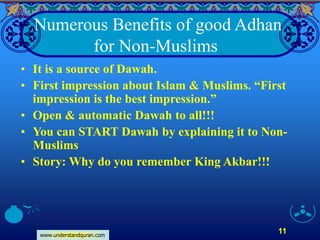 www.understandquran.com
11
Numerous Benefits of good Adhan
for Non-Muslims
• It is a source of Dawah.
• First impression about Islam & Muslims. “First
impression is the best impression.”
• Open & automatic Dawah to all!!!
• You can START Dawah by explaining it to Non-
Muslims
• Story: Why do you remember King Akbar!!!
 