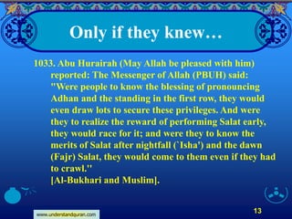 www.understandquran.com
13
Only if they knew…
1033. Abu Hurairah (May Allah be pleased with him)
reported: The Messenger of Allah (PBUH) said:
"Were people to know the blessing of pronouncing
Adhan and the standing in the first row, they would
even draw lots to secure these privileges. And were
they to realize the reward of performing Salat early,
they would race for it; and were they to know the
merits of Salat after nightfall (`Isha') and the dawn
(Fajr) Salat, they would come to them even if they had
to crawl.''
[Al-Bukhari and Muslim].
 