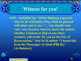 www.understandquran.com
15
Witness for you!
1035. `Abdullah bin `Abdur-Rahman reported:
Abu Sa`id Al-Khudri (May Allah be pleased
with him) said to me: “… you should raise
your voice because whoever hears the Adhan,
whether a human or jinn or any other
creature, will testify for you on the Day of
Resurrection.'' Abu Sa`id added: "I heard this
from the Messenger of Allah (PBUH).''
[Al-Bukhari].
 