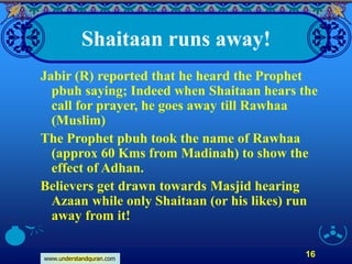 www.understandquran.com
16
Shaitaan runs away!
Jabir (R) reported that he heard the Prophet
pbuh saying; Indeed when Shaitaan hears the
call for prayer, he goes away till Rawhaa
(Muslim)
The Prophet pbuh took the name of Rawhaa
(approx 60 Kms from Madinah) to show the
effect of Adhan.
Believers get drawn towards Masjid hearing
Azaan while only Shaitaan (or his likes) run
away from it!
 