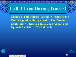 www.understandquran.com
17
Call it Even During Travels!
– Maalik bin Huwairith (R) said, “I came to the
Prophet pbuh with my cousin. The Prophet
pbuh said: ‘When you travel, call Adhan and
Iqamah for Salah…’” (Bukhari)
 
