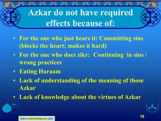 www.understandquran.com
19
Azkar do not have required
effects because of:
• For the one who just hears it: Committing sins
(blocks the heart; makes it hard)
• For the one who does zikr: Continuing in sins /
wrong practices
• Eating Haraam
• Lack of understanding of the meaning of those
Azkar
• Lack of knowledge about the virtues of Azkar
 