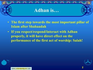 www.understandquran.com
2
Adhan is…
• The first step towards the most important pillar of
Islam after Shahaadah
• If you respect/respond/interact with Adhan
properly, it will have direct effect on the
performance of the first act of worship: Salah!
 