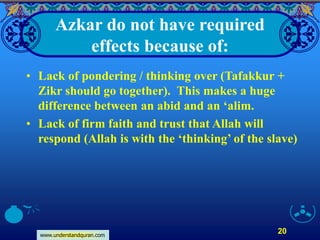 www.understandquran.com
20
Azkar do not have required
effects because of:
• Lack of pondering / thinking over (Tafakkur +
Zikr should go together). This makes a huge
difference between an abid and an ‘alim.
• Lack of firm faith and trust that Allah will
respond (Allah is with the ‘thinking’ of the slave)
 