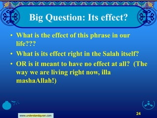 www.understandquran.com
24
Big Question: Its effect?
• What is the effect of this phrase in our
life???
• What is its effect right in the Salah itself?
• OR is it meant to have no effect at all? (The
way we are living right now, illa
mashaAllah!)
 
