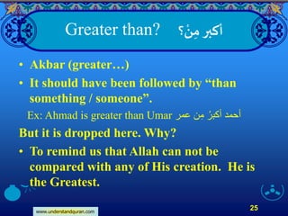 www.understandquran.com
25
‫؟‬ ْ‫ن‬ِ‫م‬‫أكبر‬Greater than?
• Akbar (greater…)
• It should have been followed by “than
something / someone”.
Ex: Ahmad is greater than Umar ‫عمر‬ ‫ن‬ِ‫م‬ ُ‫أكبر‬ ‫أحمد‬
But it is dropped here. Why?
• To remind us that Allah can not be
compared with any of His creation. He is
the Greatest.
 