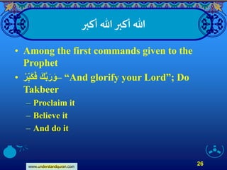 www.understandquran.com
26
‫أكبر‬ ‫هللا‬‫أكبر‬ ‫هللا‬
• Among the first commands given to the
Prophet
• ‫ر‬ِّ‫ب‬َ‫ك‬َ‫ف‬ َ‫ك‬َّ‫ب‬َ‫ر‬َ‫–و‬ “And glorify your Lord”; Do
Takbeer
– Proclaim it
– Believe it
– And do it
 