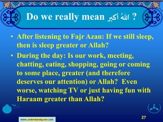 www.understandquran.com
27
Do we really mean ‫أكبر‬ ُ‫هللا‬ ?
• After listening to Fajr Azan: If we still sleep,
then is sleep greater or Allah?
• During the day: Is our work, meeting,
chatting, eating, shopping, going or coming
to some place, greater (and therefore
deserves our attention) or Allah? Even
worse, watching TV or just having fun with
Haraam greater than Allah?
 