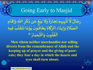 www.understandquran.com
3
Going Early to Masjid
ِ‫ه‬
ْ
‫ل‬
ُ
‫ت‬
‫ا‬
‫َّل‬ ٌ‫ال‬ َ‫ج‬ِ‫ر‬‫ي‬ِ‫ه‬َ‫ر‬‫ا‬ َ‫ج‬ِ‫ت‬ ْ‫م‬
ٌ
‫ة‬َ‫و‬ِ
‫ا‬‫اّلل‬ ِ‫ر‬
ْ
‫ك‬ ِ‫ذ‬‫ن‬َ‫ع‬ ٌ‫ع‬ْ‫ي‬َ‫ب‬
َ
‫َّل‬ِ‫ام‬
َ
‫ق‬ِ‫إ‬َ‫و‬
َ
‫ل‬‫ا‬‫الص‬ِ‫ة‬‫ا‬
َ
‫ك‬‫ا‬‫الز‬‫اء‬
َ
‫يت‬ِ‫إ‬َ‫و‬ِ‫ة‬
َ
‫خ‬َ‫ي‬
‫ا‬
‫ل‬
َ
‫ق‬
َ
‫ت‬
َ
‫ت‬ ‫ا‬ ً‫م‬ْ‫و‬َ‫ي‬
َ
‫ن‬‫و‬
ُ
‫اف‬‫ي‬ِ‫ف‬ ُ‫ب‬ِ‫ه‬
ُ‫ار‬َ‫ص‬ْ‫ب‬
َ ْ
‫اْل‬َ‫و‬ ُ‫وب‬
ُ
‫ل‬
ُ
‫ق‬
ْ
‫ال‬*
Men whom neither merchandise nor selling
diverts from the remembrance of Allah and the
keeping up of prayer and the giving of poor-
rate; they fear a day in which the hearts and
eyes shall turn about;
 