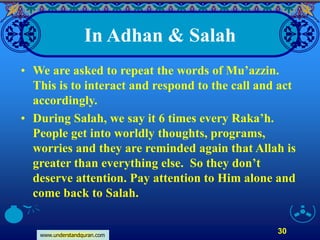 www.understandquran.com
30
In Adhan & Salah
• We are asked to repeat the words of Mu’azzin.
This is to interact and respond to the call and act
accordingly.
• During Salah, we say it 6 times every Raka’h.
People get into worldly thoughts, programs,
worries and they are reminded again that Allah is
greater than everything else. So they don’t
deserve attention. Pay attention to Him alone and
come back to Salah.
 