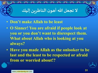 www.understandquran.com
31
‫إليك‬‫الناظرين‬ ‫ن‬‫أهو‬ ‫هللا‬‫تجعل‬‫َّل‬
• Don’t make Allah to be least
• O Sinner! You are afraid if people look at
you or you don’t want to disrespect them.
What about Allah who is looking at you
always?
• Have you made Allah as the onlooker to be
last and the least to be respected or afraid
from or worried about!?
 