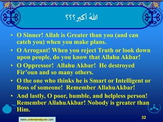 www.understandquran.com
32
‫أكبر؟؟؟‬ ُ‫هللا‬
• O Sinner! Allah is Greater than you (and can
catch you) when you make plans.
• O Arrogant! When you reject Truth or look down
upon people, do you know that Allahu Akbar!
• O Oppressor! Allahu Akbar! He destroyed
Fir’oun and so many others.
• O the one who thinks he is Smart or Intelligent or
Boss of someone! Remember AllahuAkbar!
• And lastly, O poor, humble, and helpless person!
Remember AllahuAkbar! Nobody is greater than
Him.
 