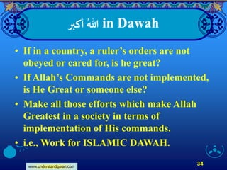 www.understandquran.com
34
‫أكبر‬ ُ‫هللا‬ in Dawah
• If in a country, a ruler’s orders are not
obeyed or cared for, is he great?
• If Allah’s Commands are not implemented,
is He Great or someone else?
• Make all those efforts which make Allah
Greatest in a society in terms of
implementation of His commands.
• i.e., Work for ISLAMIC DAWAH.
 