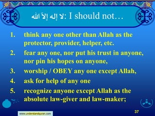 www.understandquran.com
37
: I should not…‫هللا‬
ّ
‫إَّل‬ ‫إله‬‫َّل‬
1. think any one other than Allah as the
protector, provider, helper, etc.
2. fear any one, nor put his trust in anyone,
nor pin his hopes on anyone,
3. worship / OBEY any one except Allah,
4. ask for help of any one
5. recognize anyone except Allah as the
absolute law-giver and law-maker;
 