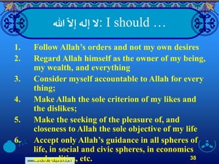 www.understandquran.com
38
: I should …‫هللا‬
ّ
‫إَّل‬ ‫إله‬‫َّل‬
1. Follow Allah’s orders and not my own desires
2. Regard Allah himself as the owner of my being,
my wealth, and everything
3. Consider myself accountable to Allah for every
thing;
4. Make Allah the sole criterion of my likes and
the dislikes;
5. Make the seeking of the pleasure of, and
closeness to Allah the sole objective of my life
6. Accept only Allah’s guidance in all spheres of
life, in social and civic spheres, in economics
and politics, etc.
 