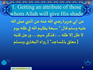 www.understandquran.com
4
1. Getting an attribute of those
whom Allah will give His shade
‫هللا‬‫صلى‬ ‫النبي‬‫عن‬‫عنه‬‫هللا‬ ‫ي‬ ‫ض‬‫ر‬‫هريرة‬ ‫أبي‬‫عن‬
‫قال‬ ‫وسلم‬ ‫عليه‬"‫ي‬ ‫ظله‬ ‫في‬ ‫هللا‬ ‫يظلهم‬ ‫سبعة‬‫وم‬
‫ظله‬‫إَّل‬ ‫ظل‬‫َّل‬...;‫منهم‬‫فذكر‬... :‫قلبه‬ ‫جل‬‫ر‬‫و‬
‫باملساجد‬ ‫معلق‬["‫ومسلم‬ ‫ي‬‫البخار‬ ‫اه‬‫و‬‫ر‬ ]
 