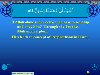 www.understandquran.com
40
‫ا‬ ً‫د‬ ‫ا‬‫م‬ َ‫ح‬ ُ‫م‬ ‫ا‬‫ن‬
َ
‫أ‬ ُ‫د‬َ‫ه‬
ْ
‫ش‬
َ
‫أ‬‫ا‬‫ر‬ِ‫هللا‬ ُ‫ل‬‫و‬ ُ‫س‬
If Allah alone is our deity, then how to worship
and obey him? Through the Prophet
Muhammad pbuh.
This leads to concept of Prophethood in Islam.
 