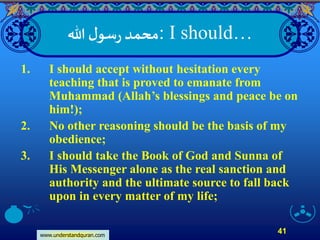 www.understandquran.com
41
‫هللا‬ ‫ل‬‫سو‬‫ر‬ ‫:محمد‬ I should…
1. I should accept without hesitation every
teaching that is proved to emanate from
Muhammad (Allah’s blessings and peace be on
him!);
2. No other reasoning should be the basis of my
obedience;
3. I should take the Book of God and Sunna of
His Messenger alone as the real sanction and
authority and the ultimate source to fall back
upon in every matter of my life;
 