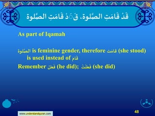 www.understandquran.com
48
ِ‫ت‬ َ‫ام‬
َ
‫ق‬ ْ‫د‬
َ
َ
َ
‫ق‬ ،‫لوة‬‫ا‬‫الص‬ ِ‫ت‬ َ‫ام‬
َ
‫ق‬ ْ‫د‬
َ
‫ق‬‫لوة‬‫ا‬‫الص‬
As part of Iqamah
‫لوة‬‫ا‬‫الص‬ is feminine gender, therefore ‫ت‬ َ‫قام‬ (she stood)
is used instead of َ‫ام‬
َ
‫ق‬
Remember َ‫ل‬َ‫ع‬
َ
‫ف‬ (he did);
ْ
‫ت‬
َ
‫ل‬َ‫ع‬
َ
‫ف‬ (she did)
 