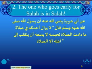 www.understandquran.com
5
2. The one who goes early for
Salah is in Salah!
‫صلى‬ ‫هللا‬ ‫ل‬‫سو‬‫ر‬‫أن‬‫عنه‬‫هللا‬ ‫ي‬ ‫ض‬‫ر‬‫هريرة‬ ‫أبي‬‫عن‬
‫قال‬ ‫وسلم‬ ‫عليه‬ ‫هللا‬"‫صلة‬ ‫في‬ ‫أحدكم‬ ‫يزال‬‫َّل‬
‫إلى‬‫ينقلب‬ ‫أن‬‫يمنعه‬‫َّل‬‫تحبسه‬ ‫الصلة‬ ‫دامت‬‫ما‬
‫الصلة‬ ‫إَّل‬ ‫أهله‬ "
 
