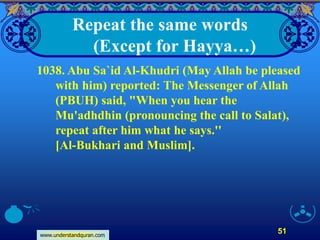 www.understandquran.com
51
Repeat the same words
(Except for Hayya…)
1038. Abu Sa`id Al-Khudri (May Allah be pleased
with him) reported: The Messenger of Allah
(PBUH) said, "When you hear the
Mu'adhdhin (pronouncing the call to Salat),
repeat after him what he says.''
[Al-Bukhari and Muslim].
 