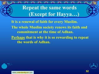 www.understandquran.com
52
Repeat the same words
(Except for Hayya…)
It is a renewal of faith for every Muslim.
The whole Muslim society renews its faith and
commitment at the time of Adhan.
Perhaps that is why it is so rewarding to repeat
the words of Adhan.
 