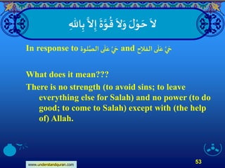 www.understandquran.com
53
ِ‫اهلل‬ِ‫ب‬
‫ا‬
‫َّل‬ِ‫إ‬
َ
‫ة‬‫ا‬‫و‬
ُ
‫ق‬
َ
‫َّل‬َ‫و‬ َ‫ل‬ْ‫و‬ َ‫ح‬
َ
‫َّل‬
In response to ‫لوة‬‫ا‬‫الص‬ ‫ى‬
َ
‫ل‬َ‫ع‬ ‫ا‬‫ي‬ َ‫ح‬ and ‫الفلح‬‫ى‬
َ
‫ل‬َ‫ع‬ ‫ا‬‫ي‬ َ‫ح‬
What does it mean???
There is no strength (to avoid sins; to leave
everything else for Salah) and no power (to do
good; to come to Salah) except with (the help
of) Allah.
 