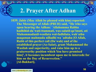 www.understandquran.com
56
2. Prayer After Adhan
1039. Jabir (May Allah be pleased with him) reported:
The Messenger of Allah (PBUH) said, "He who says
upon hearing the Adhan: `Allahumma Rabba
hadhihid-da`wati-ttammati, was-salatil-qa'imati, ati
Muhammadanil-wasilata wal-fadhilata, wab`athu
maqaman mahmuda nilladhi wa `adtahu [O Allah,
Rubb of this perfect call (Da`wah) and of the
established prayer (As-Salat), grant Muhammad the
Wasilah and superiority, and raise him up to a
praiseworthy position which You have promised
him]', it becomes incumbent upon me to intercede for
him on the Day of Resurrection.''
[Al-Bukhari].
 