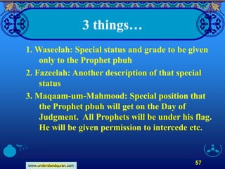 www.understandquran.com
57
3 things…
1. Waseelah: Special status and grade to be given
only to the Prophet pbuh
2. Fazeelah: Another description of that special
status
3. Maqaam-um-Mahmood: Special position that
the Prophet pbuh will get on the Day of
Judgment. All Prophets will be under his flag.
He will be given permission to intercede etc.
 