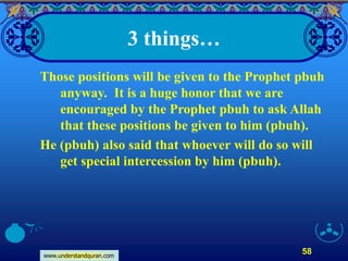 www.understandquran.com
58
3 things…
Those positions will be given to the Prophet pbuh
anyway. It is a huge honor that we are
encouraged by the Prophet pbuh to ask Allah
that these positions be given to him (pbuh).
He (pbuh) also said that whoever will do so will
get special intercession by him (pbuh).
 