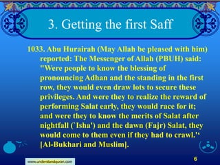 www.understandquran.com
6
3. Getting the first Saff
1033. Abu Hurairah (May Allah be pleased with him)
reported: The Messenger of Allah (PBUH) said:
"Were people to know the blessing of
pronouncing Adhan and the standing in the first
row, they would even draw lots to secure these
privileges. And were they to realize the reward of
performing Salat early, they would race for it;
and were they to know the merits of Salat after
nightfall (`Isha') and the dawn (Fajr) Salat, they
would come to them even if they had to crawl.'‘
[Al-Bukhari and Muslim].
 
