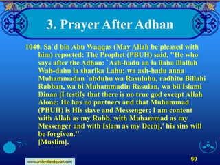 www.understandquran.com
60
3. Prayer After Adhan
1040. Sa`d bin Abu Waqqas (May Allah be pleased with
him) reported: The Prophet (PBUH) said, "He who
says after the Adhan: `Ash-hadu an la ilaha illallah
Wah-dahu la sharika Lahu; wa ash-hadu anna
Muhammadan `abduhu wa Rasuluhu, radhitu Billahi
Rabban, wa bi Muhammadin Rasulan, wa bil Islami
Dinan [I testify that there is no true god except Allah
Alone; He has no partners and that Muhammad
(PBUH) is His slave and Messenger; I am content
with Allah as my Rubb, with Muhammad as my
Messenger and with Islam as my Deen],' his sins will
be forgiven.''
[Muslim].
 