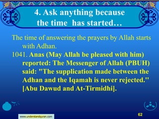 www.understandquran.com
62
4. Ask anything because
the time has started…
The time of answering the prayers by Allah starts
with Adhan.
1041. Anas (May Allah be pleased with him)
reported: The Messenger of Allah (PBUH)
said: "The supplication made between the
Adhan and the Iqamah is never rejected.''
[Abu Dawud and At-Tirmidhi].
 