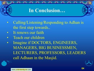 www.understandquran.com
64
In Conclusion…
• Calling/Listening/Responding to Adhan is
the first step towards..
• It renews our faith
• Teach our children
• Imagine if DOCTORS, ENGINEERS,
MANAGERS, BIG BUSINESSMEN,
LECTURERS, PROFESSORS, LEADERS
call Adhaan in the Masjid.
 
