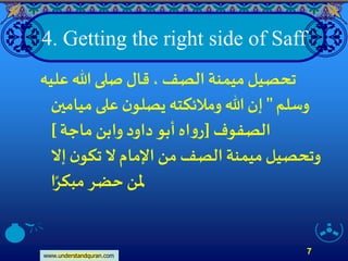www.understandquran.com
7
4. Getting the right side of Saff
‫عليه‬‫هللا‬ ‫صلى‬ ‫قال‬، ‫الصف‬ ‫ميمنة‬‫تحصيل‬
‫وسلم‬"‫ميامين‬‫على‬‫ن‬‫يصلو‬ ‫وملئكته‬ ‫هللا‬‫إن‬
‫الصفوف‬[‫ماجة‬‫وابن‬ ‫داود‬‫أبو‬ ‫اه‬‫و‬‫ر‬]
‫إَّل‬‫ن‬‫تكو‬ ‫َّل‬ ‫اإلمام‬ ‫من‬‫الصف‬ ‫ميمنة‬‫وتحصيل‬
‫ا‬ً‫مبكر‬‫حضر‬ ‫ملن‬
 