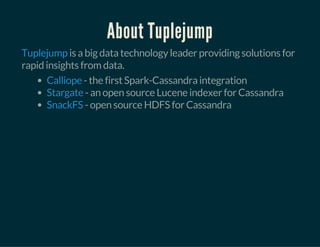 About Tuplejump
is a big data technology leader providing solutions for
rapid insights from data.
Tuplejump
- the first Spark-Cassandra integration
- an open source Lucene indexer for Cassandra
- open source HDFS for Cassandra
Calliope
Stargate
SnackFS
 